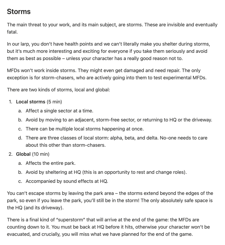 The main threat to your work, and its main subject, are storms. These are invisible and eventually fatal.
In our larp, you don’t have health points and we can’t literally make you shelter during storms, but it’s much more interesting and exciting for everyone if you take them seriously and avoid them as best as possible – unless your character has a really good reason not to.
MFDs won’t work inside storms. They might even get damaged and need repair. The only exception is for storm-chasers, who are actively going into them to test experimental MFDs.
There are two kinds of storms, local and global:
1. **Local storms** (5 min)
1. Affect a single sector at a time.
2. Avoid by moving to an adjacent, storm-free sector, or returning to HQ or the driveway.
3. There can be multiple local storms happening at once.
4. There are three classes of local storm: alpha, beta, and delta. No-one needs to care about this other than storm-chasers.
2. **Global** (10 min)
1. Affects the entire park.
2. Avoid by sheltering at HQ (this is an opportunity to rest and change roles).
3. Accompanied by sound effects at HQ.
You can’t escape storms by leaving the park area – the storms extend beyond the edges of the park, so even if you leave the park, you’ll still be in the storm! The only absolutely safe space is the HQ (and its driveway).
There is a final kind of “superstorm” that will arrive at the end of the game: the MFDs are counting down to it. You must be back at HQ before it hits, otherwise your character won’t be evacuated, and crucially, you will miss what we have planned for the end of the game.